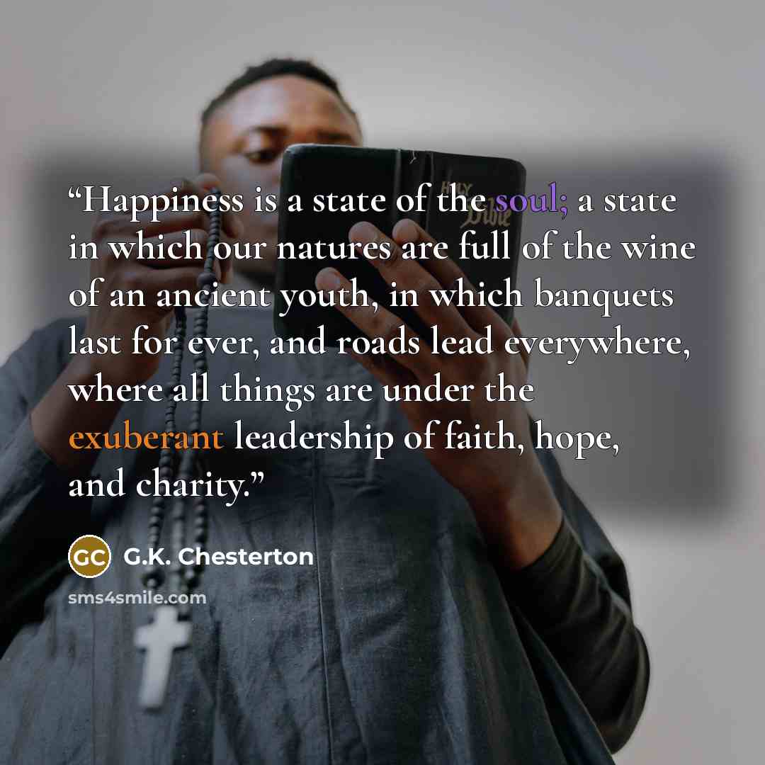 “Happiness is a state of the soul; a state in which our natures are full of the wine of an ancient youth, in which banquets last for ever, and roads lead everywhere, where all things are under the exuberant leadership of faith, hope, and charity.” quote by G.K. Chesterton