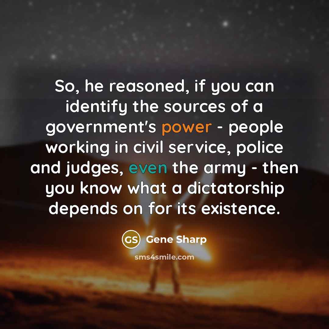 “So, he reasoned, if you can identify the sources of a government's power - people working in civil service, police and judges, even the army - then you know what a dictatorship depends on for its existence.” quote by Gene Sharp