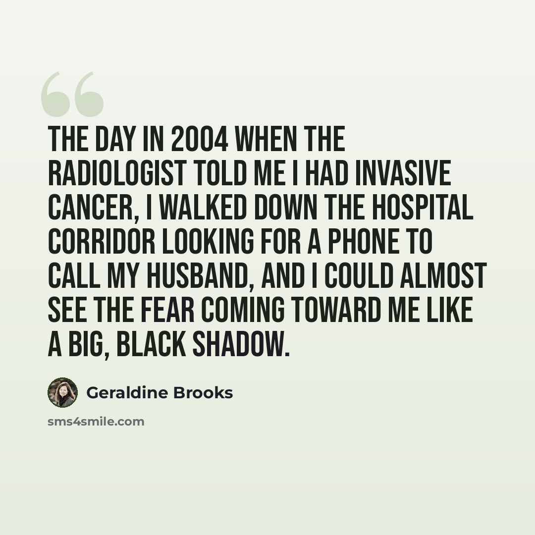 “The day in 2004 when the radiologist told me I had invasive cancer, I walked down the hospital corridor looking for a phone to call my husband, and I could almost see the fear coming toward me like a big, black shadow.” quote by Geraldine Brooks