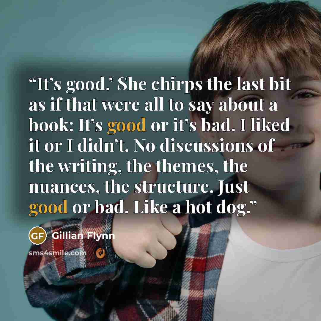 “It’s good.’ She chirps the last bit as if that were all to say about a book: It’s good or it’s bad. I liked it or I didn’t. No discussions of the writing, the themes, the nuances, the structure. Just good or bad. Like a hot dog.” quote by Gillian Flynn