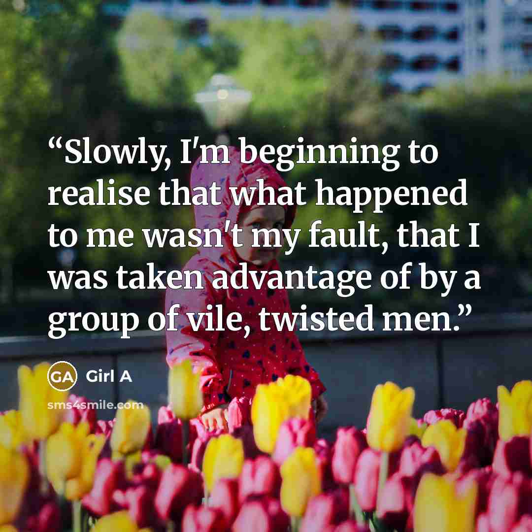 “Slowly, I'm beginning to realise that what happened to me wasn't my fault, that I was taken advantage of by a group of vile, twisted men.” quote by Girl A