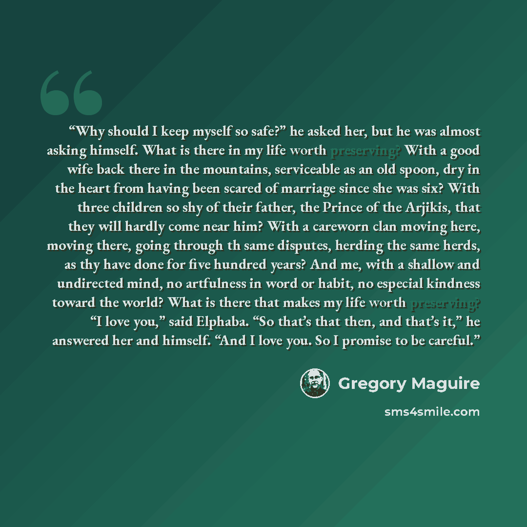 “Why should I keep myself so safe?” he asked her, but he was almost asking himself. What is there in my life worth preserving? With a good wife back there in the mountains, serviceable as an old spoon, dry in the heart from having been scared of marriage since she was six? With three children so…” quote by Gregory Maguire