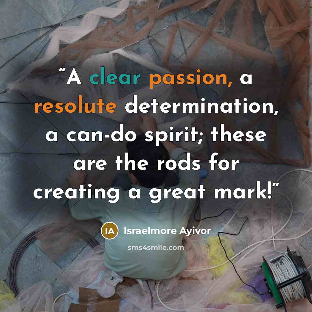 “A clear passion, a resolute determination, a can-do spirit; these are the rods for creating a great mark!” quote by Israelmore Ayivor