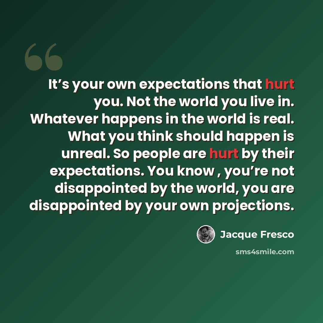 “It’s your own expectations that hurt you. Not the world you live in. Whatever happens in the world is real. What you think should happen is unreal. So people are hurt by their expectations. You know , you’re not disappointed by the world, you are disappointed by your own projections.” quote by Jacque Fresco
