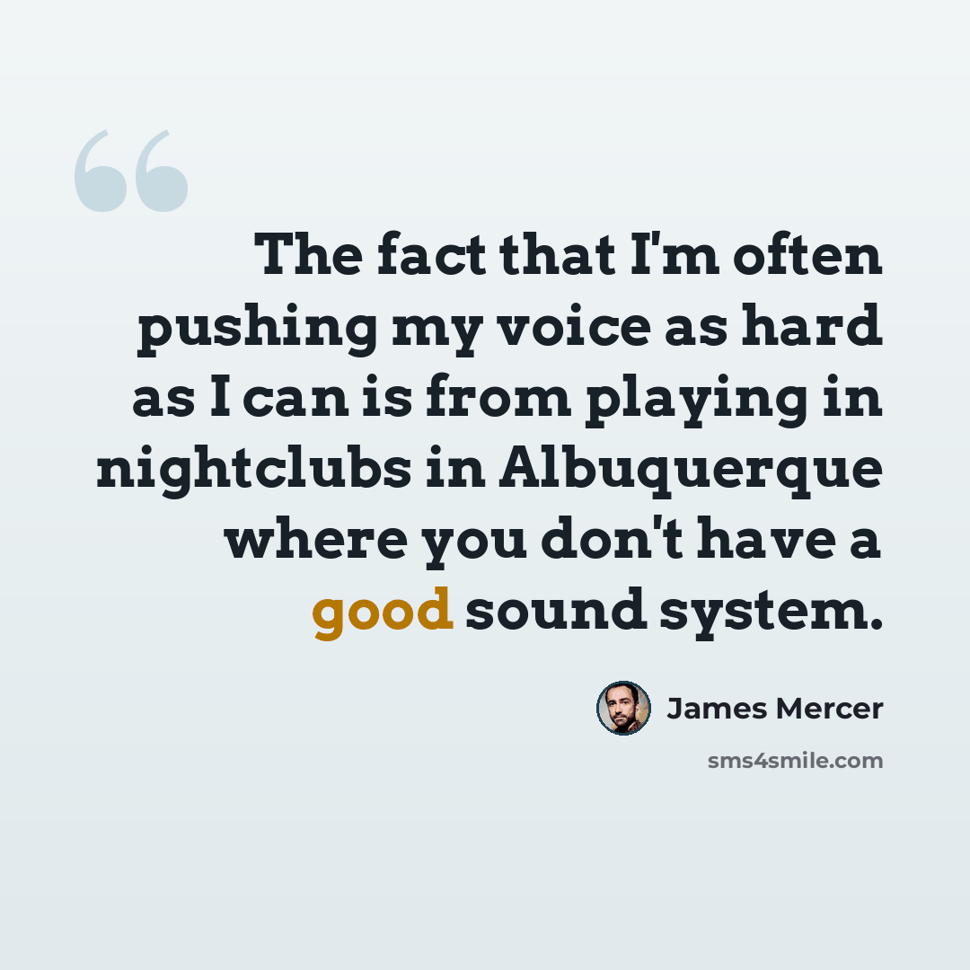 “The fact that I'm often pushing my voice as hard as I can is from playing in nightclubs in Albuquerque where you don't have a good sound system.” quote by James Mercer