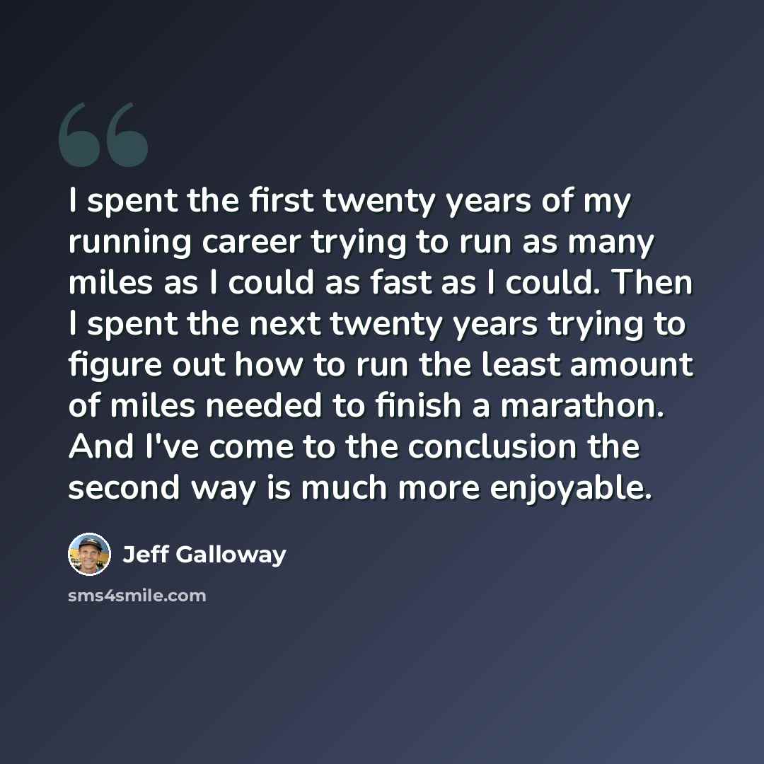 “I spent the first twenty years of my running career trying to run as many miles as I could as fast as I could. Then I spent the next twenty years trying to figure out how to run the least amount of miles needed to finish a marathon. And I've come to the conclusion the second way is much more…” quote by Jeff Galloway