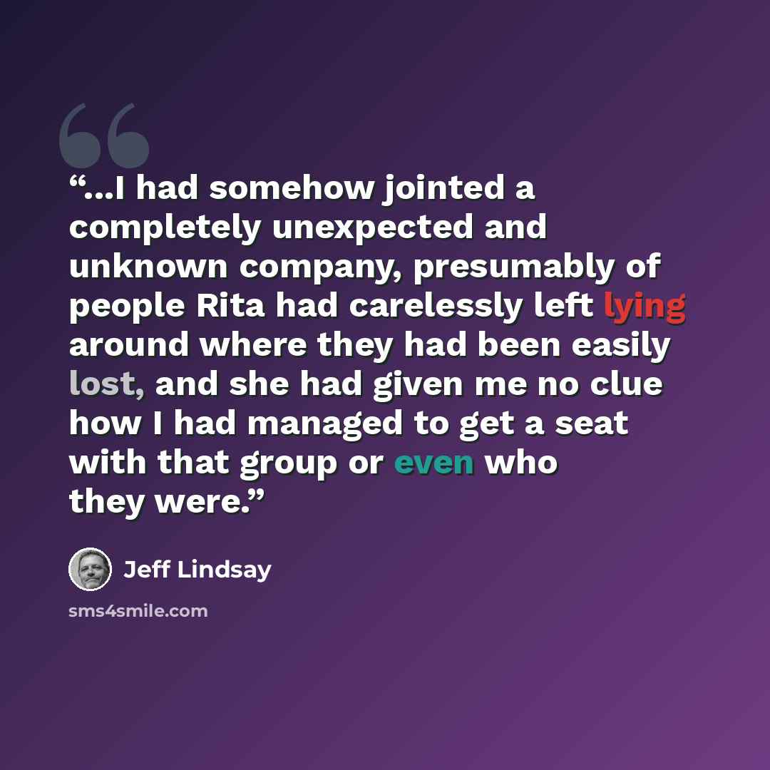 “...I had somehow jointed a completely unexpected and unknown company, presumably of people Rita had carelessly left lying around where they had been easily lost, and she had given me no clue how I had managed to get a seat with that group or even who they were.” quote by Jeff Lindsay