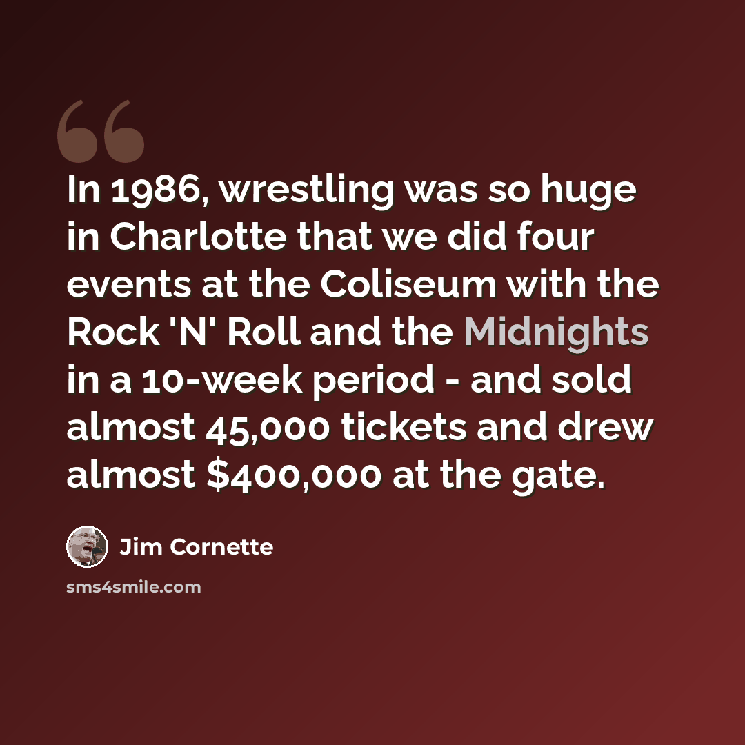 “In 1986, wrestling was so huge in Charlotte that we did four events at the Coliseum with the Rock 'N' Roll and the Midnights in a 10-week period - and sold almost 45,000 tickets and drew almost $400,000 at the gate.” quote by Jim Cornette