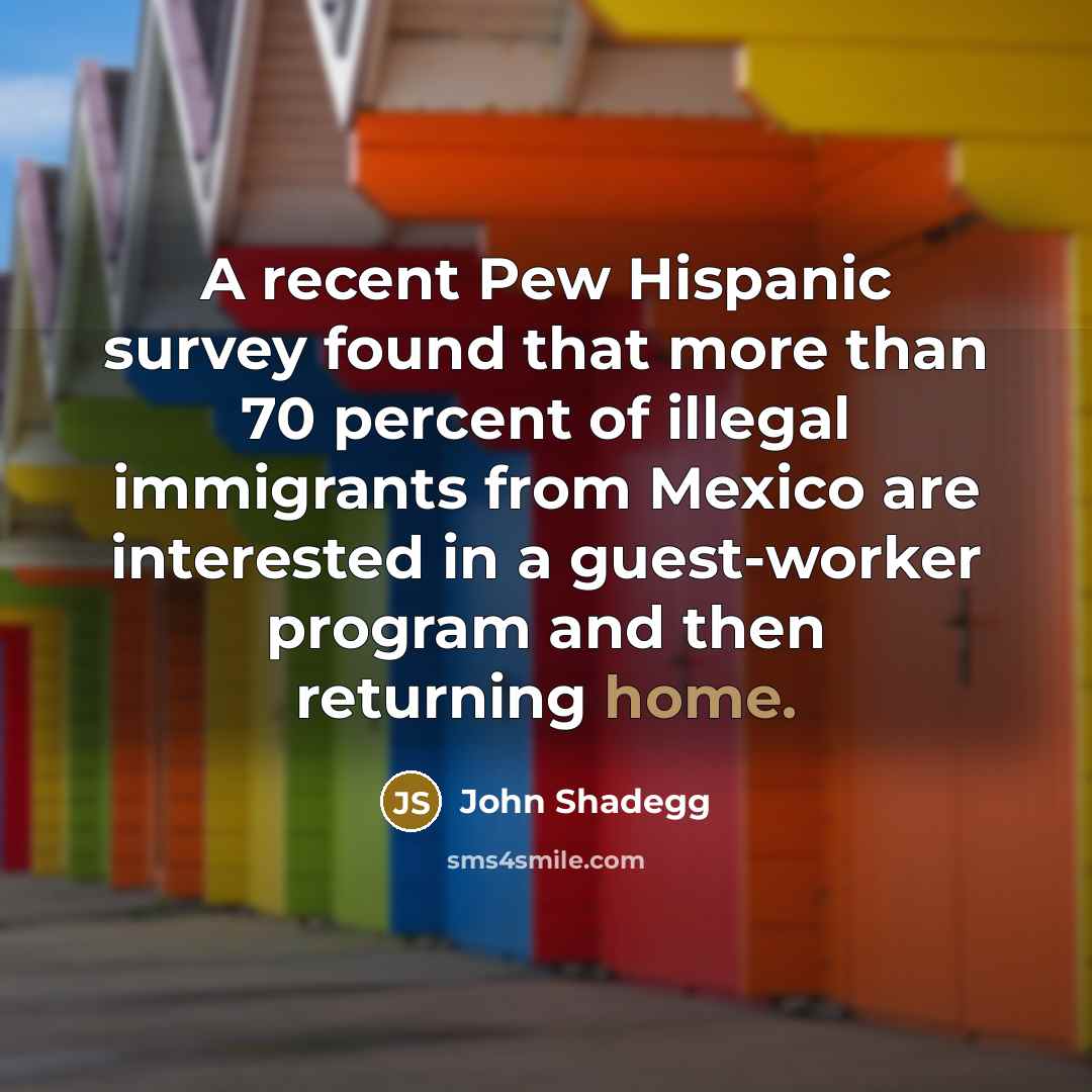 “A recent Pew Hispanic survey found that more than 70 percent of illegal immigrants from Mexico are interested in a guest-worker program and then returning home.” quote by John Shadegg