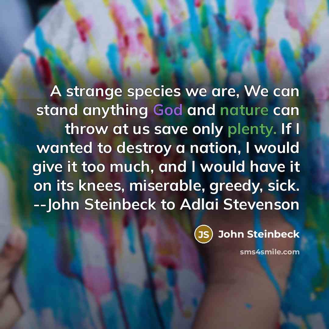 “A strange species we are, We can stand anything God and nature can throw at us save only plenty. If I wanted to destroy a nation, I would give it too much, and I would have it on its knees, miserable, greedy, sick. --John Steinbeck to Adlai Stevenson” quote by John Steinbeck