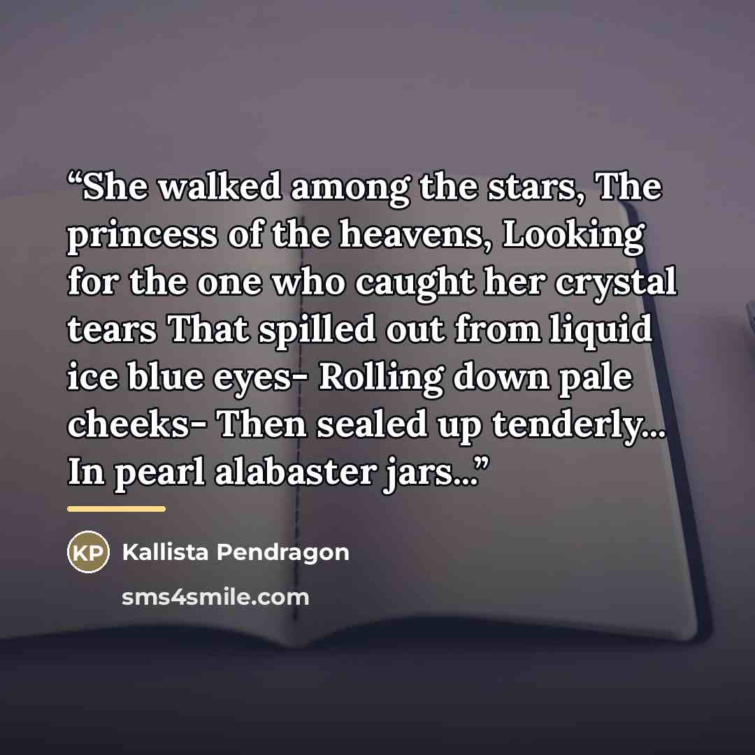 “She walked among the stars, The princess of the heavens, Looking for the one who caught her crystal tears That spilled out from liquid ice blue eyes- Rolling down pale cheeks- Then sealed up tenderly... In pearl alabaster jars...” quote by Kallista Pendragon