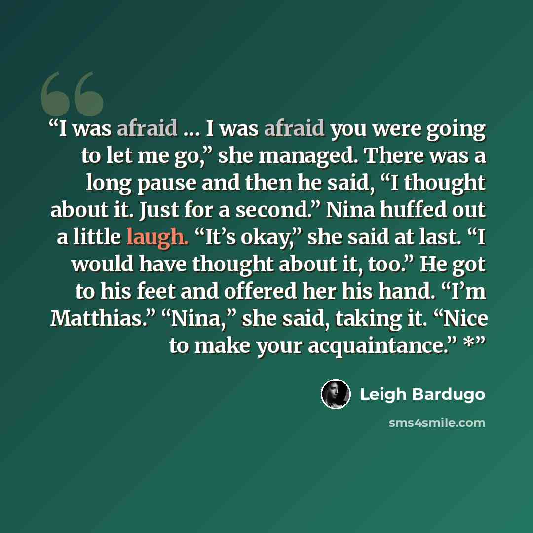 “I was afraid … I was afraid you were going to let me go,” she managed. There was a long pause and then he said, “I thought about it. Just for a second.” Nina huffed out a little laugh. “It’s okay,” she said at last. “I would have thought about it, too.” He got to his feet and offered her his hand…” quote by Leigh Bardugo