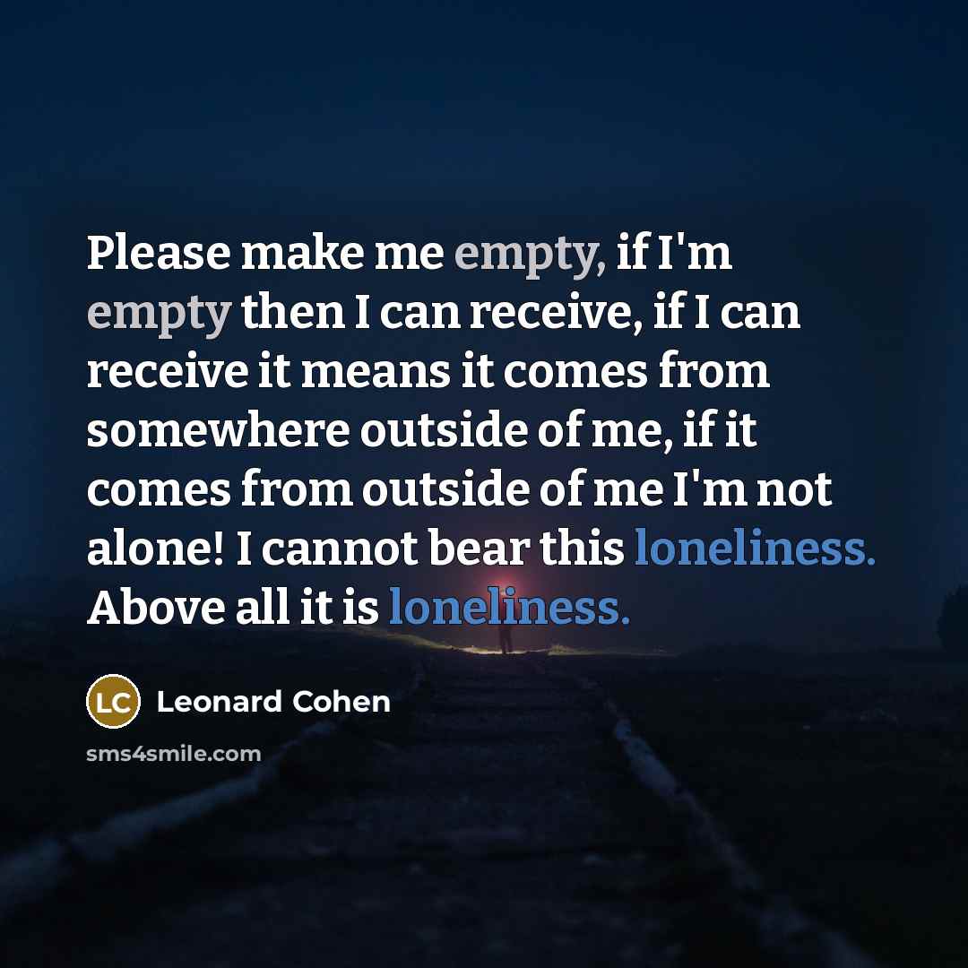 “Please make me empty, if I'm empty then I can receive, if I can receive it means it comes from somewhere outside of me, if it comes from outside of me I'm not alone! I cannot bear this loneliness. Above all it is loneliness.” quote by Leonard Cohen