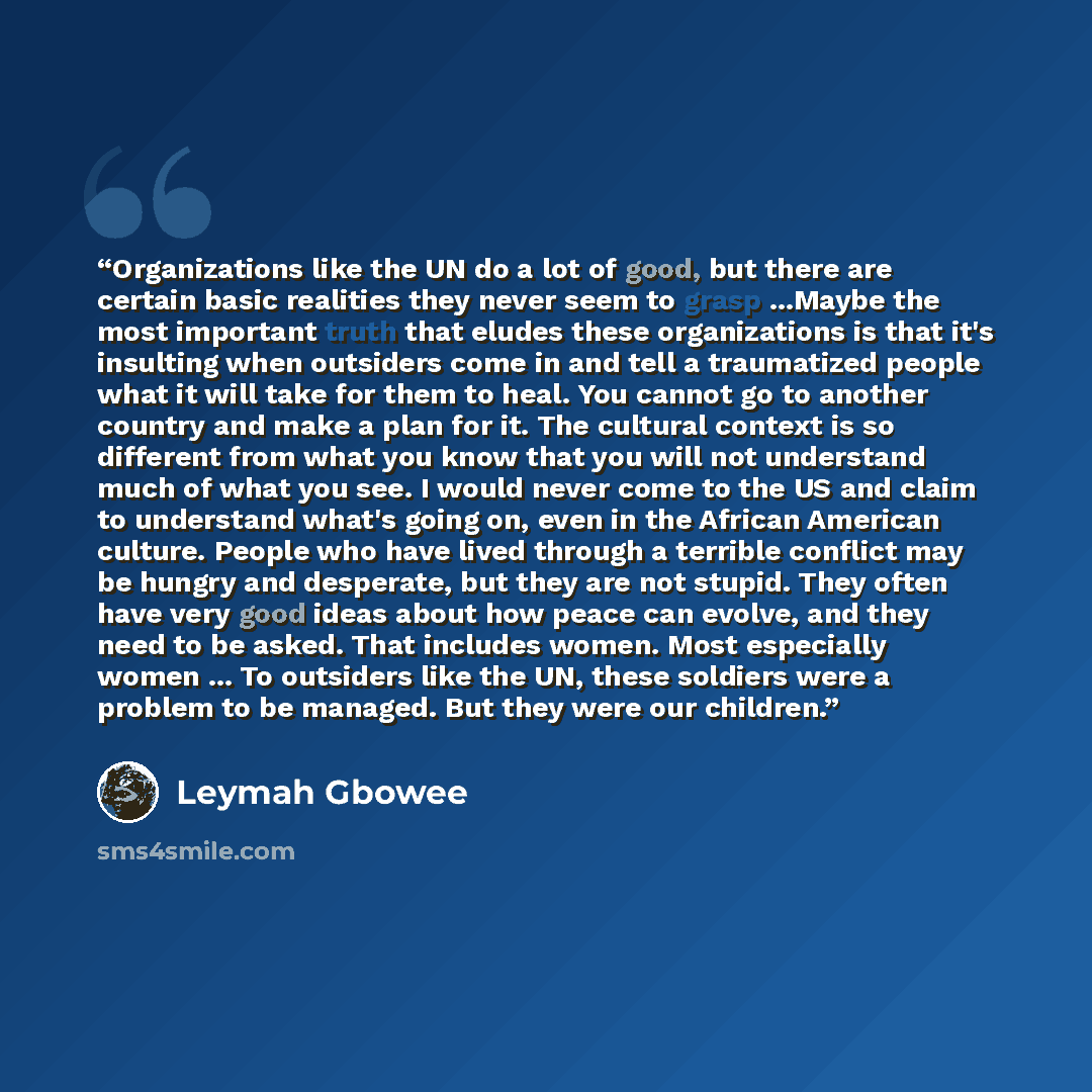 “Organizations like the UN do a lot of good, but there are certain basic realities they never seem to grasp ...Maybe the most important truth that eludes these organizations is that it's insulting when outsiders come in and tell a traumatized people what it will take for them to heal. You cannot go…” quote by Leymah Gbowee