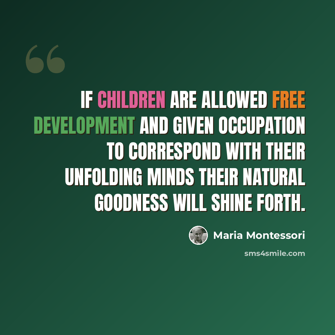 “If children are allowed free development and given occupation to correspond with their unfolding minds their natural goodness will shine forth.” quote by Maria Montessori