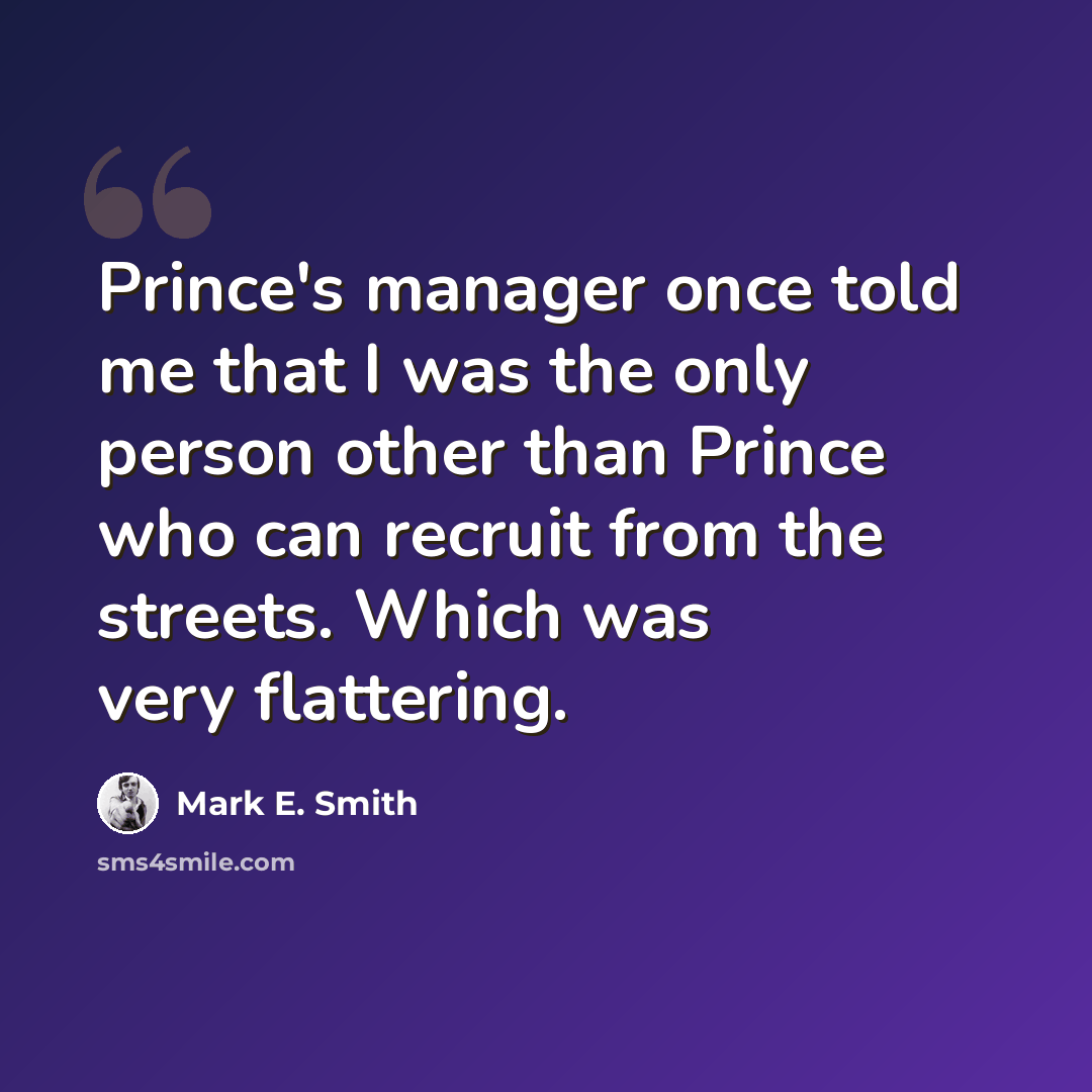 “Prince's manager once told me that I was the only person other than Prince who can recruit from the streets. Which was very flattering.” quote by Mark E. Smith