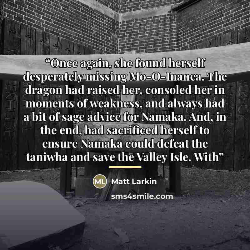 “Once again, she found herself desperately missing Mo-O-Inanea. The dragon had raised her, consoled her in moments of weakness, and always had a bit of sage advice for Namaka. And, in the end, had sacrificed herself to ensure Namaka could defeat the taniwha and save the Valley Isle. With” quote by Matt Larkin