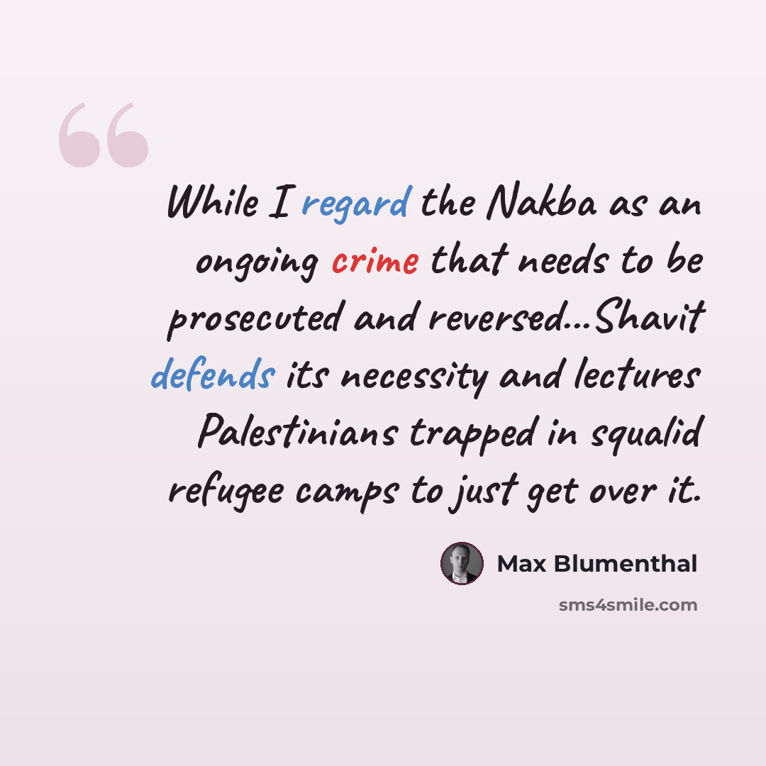 “While I regard the Nakba as an ongoing crime that needs to be prosecuted and reversed...Shavit defends its necessity and lectures Palestinians trapped in squalid refugee camps to just get over it.” quote by Max Blumenthal
