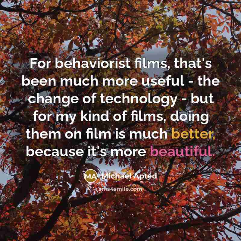 “For behaviorist films, that's been much more useful - the change of technology - but for my kind of films, doing them on film is much better, because it's more beautiful.” quote by Michael Apted
