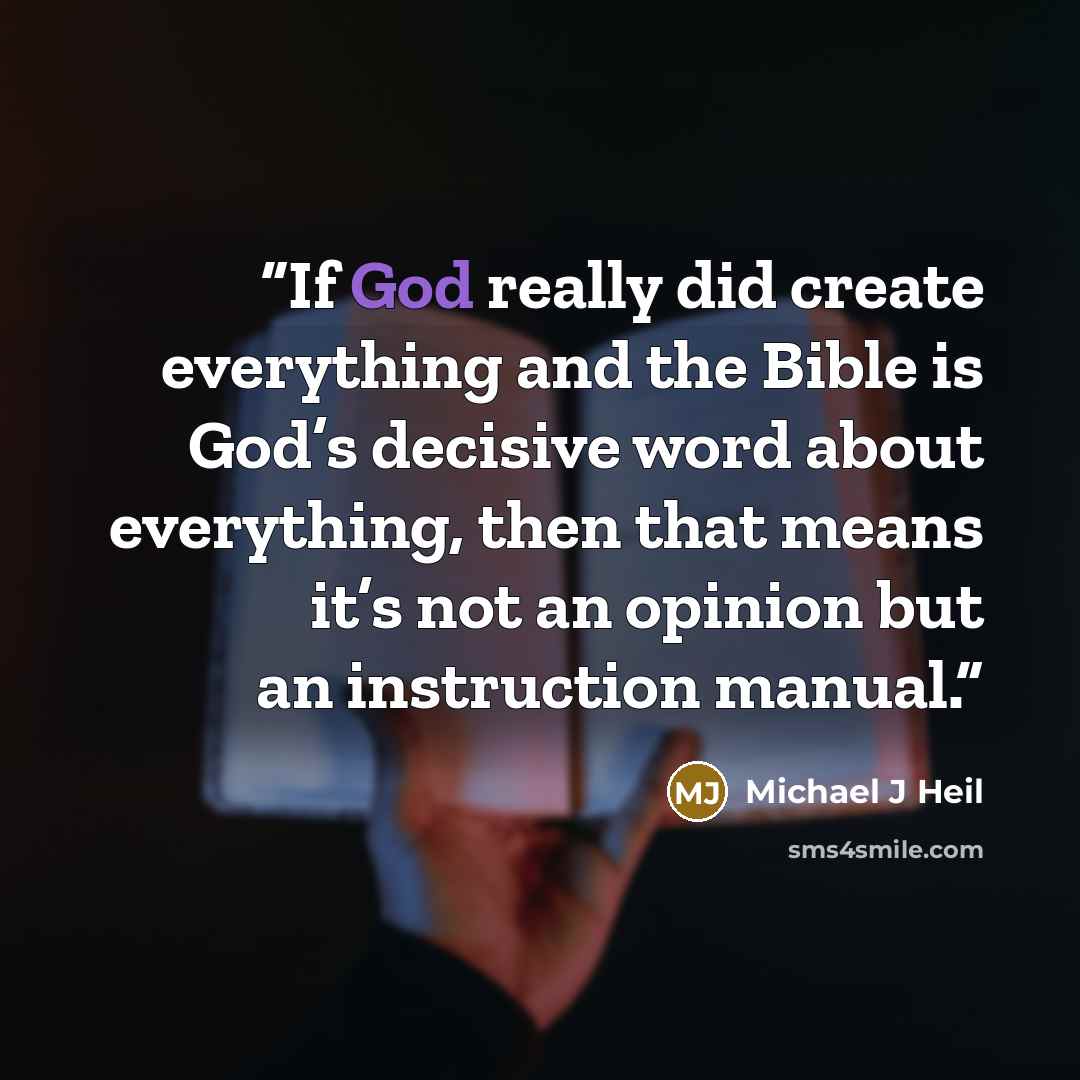 “If God really did create everything and the Bible is God’s decisive word about everything, then that means it’s not an opinion but an instruction manual.” quote by Michael J Heil