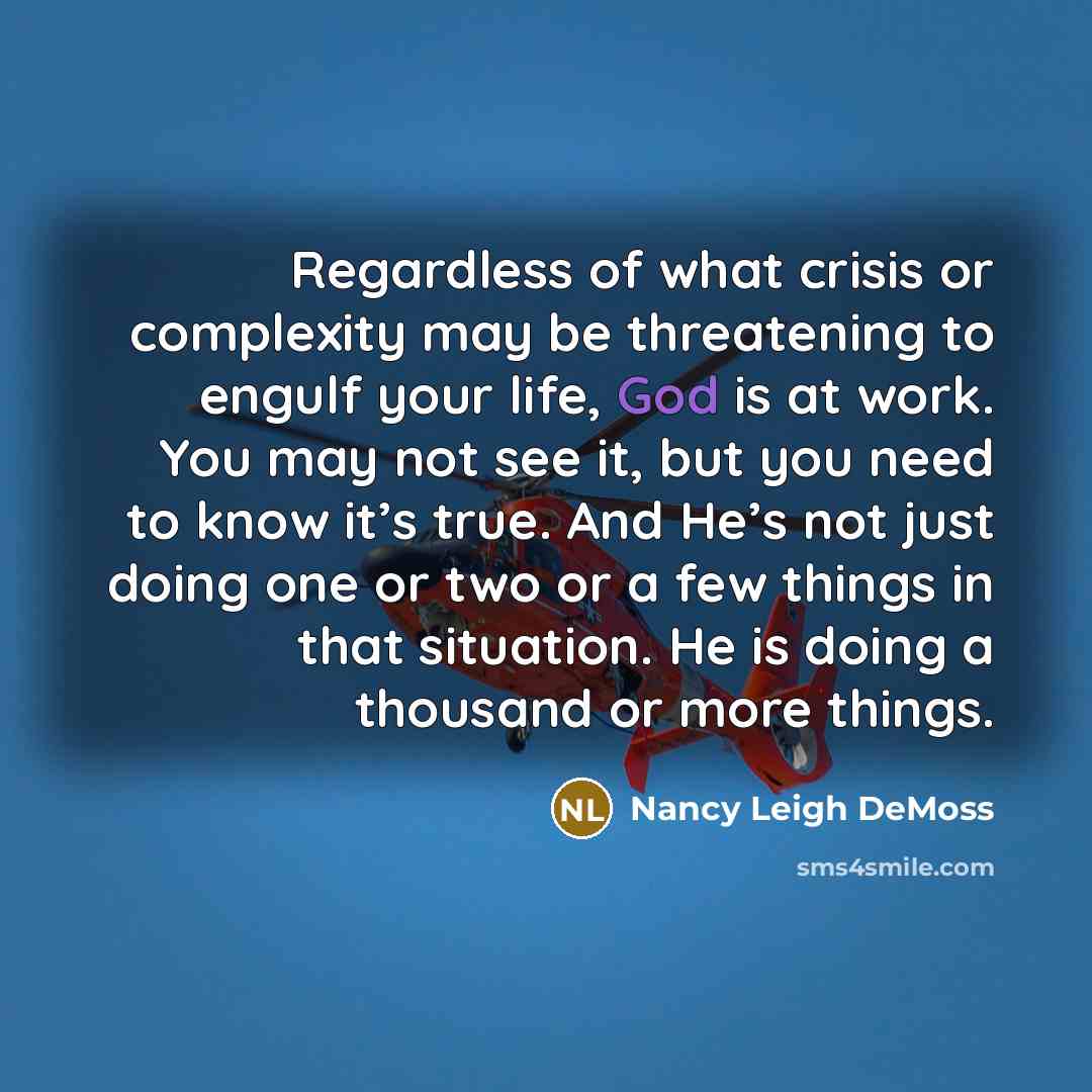 “Regardless of what crisis or complexity may be threatening to engulf your life, God is at work. You may not see it, but you need to know it’s true. And He’s not just doing one or two or a few things in that situation. He is doing a thousand or more things.” quote by Nancy Leigh DeMoss