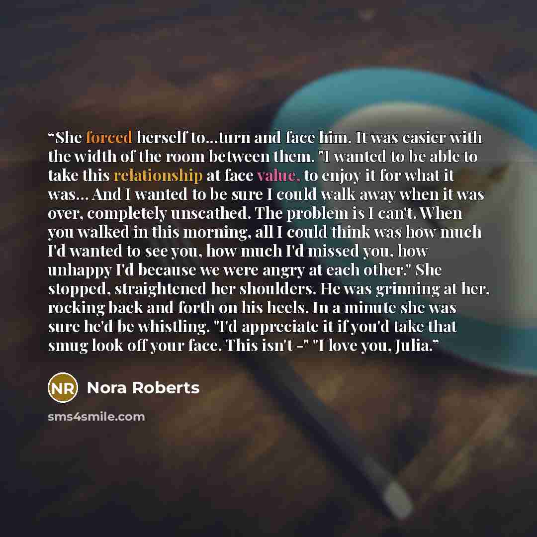 “She forced herself to...turn and face him. It was easier with the width of the room between them. "I wanted to be able to take this relationship at face value, to enjoy it for what it was… And I wanted to be sure I could walk away when it was over, completely unscathed. The problem is I can't…” quote by Nora Roberts