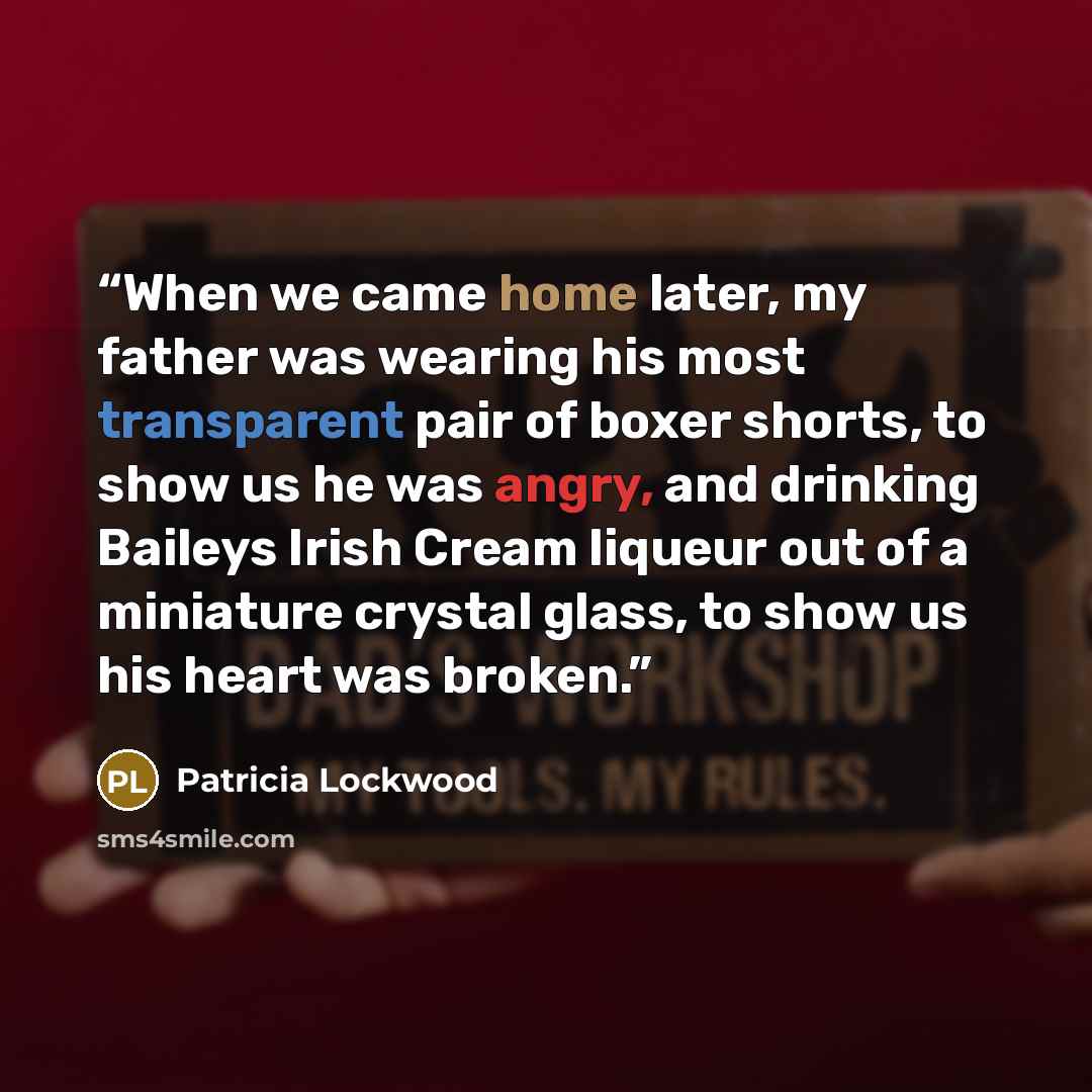 “When we came home later, my father was wearing his most transparent pair of boxer shorts, to show us he was angry, and drinking Baileys Irish Cream liqueur out of a miniature crystal glass, to show us his heart was broken.” quote by Patricia Lockwood