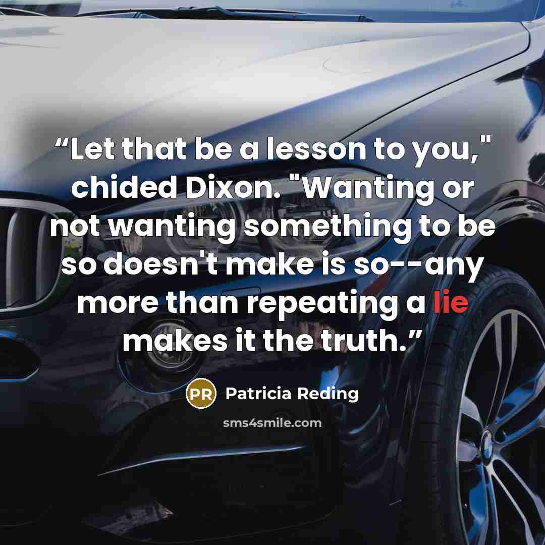“Let that be a lesson to you," chided Dixon. "Wanting or not wanting something to be so doesn't make is so--any more than repeating a lie makes it the truth.” quote by Patricia Reding