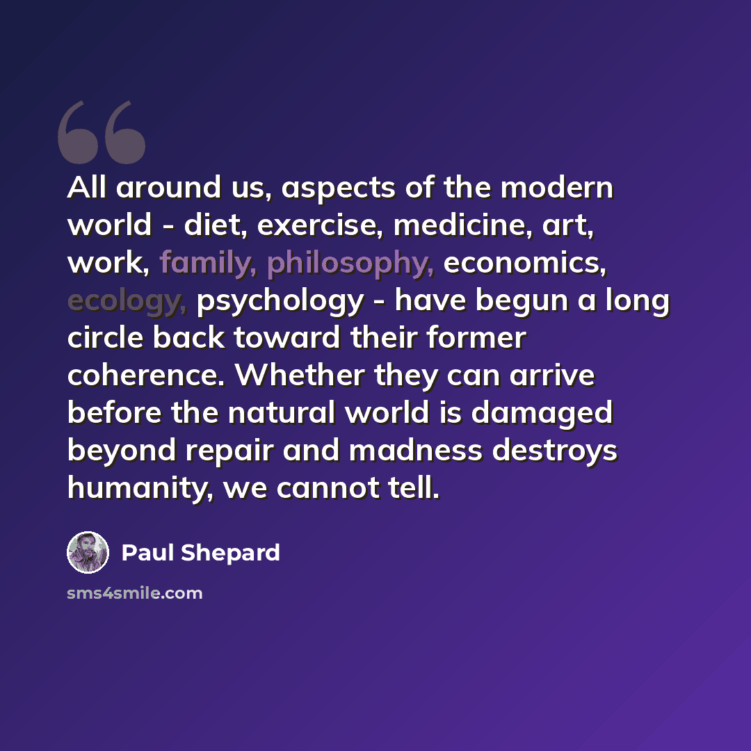“All around us, aspects of the modern world - diet, exercise, medicine, art, work, family, philosophy, economics, ecology, psychology - have begun a long circle back toward their former coherence. Whether they can arrive before the natural world is damaged beyond repair and madness destroys…” quote by Paul Shepard