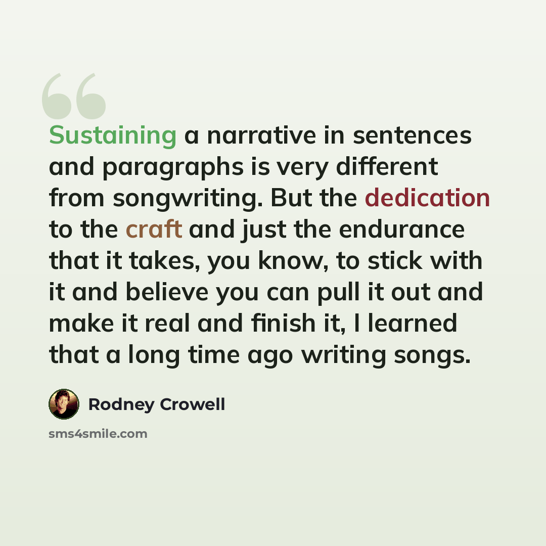 “Sustaining a narrative in sentences and paragraphs is very different from songwriting. But the dedication to the craft and just the endurance that it takes, you know, to stick with it and believe you can pull it out and make it real and finish it, I learned that a long time ago writing songs.” quote by Rodney Crowell