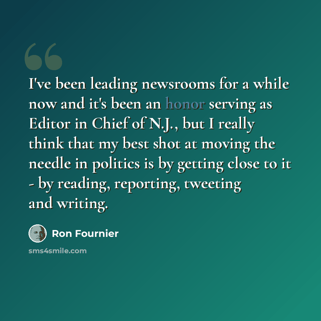 “I've been leading newsrooms for a while now and it's been an honor serving as Editor in Chief of N.J., but I really think that my best shot at moving the needle in politics is by getting close to it - by reading, reporting, tweeting and writing.” quote by Ron Fournier