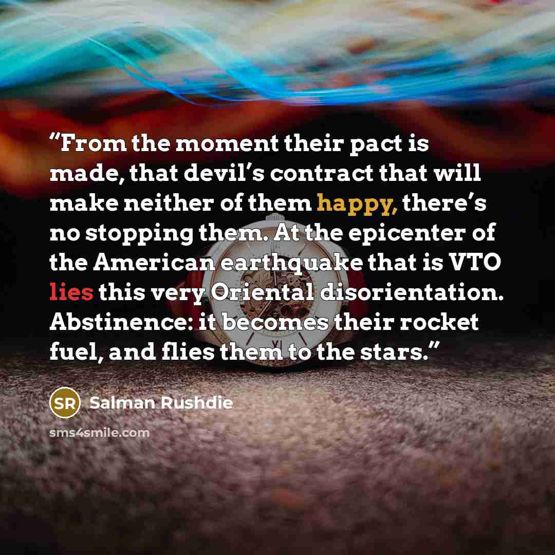 “From the moment their pact is made, that devil’s contract that will make neither of them happy, there’s no stopping them. At the epicenter of the American earthquake that is VTO lies this very Oriental disorientation. Abstinence: it becomes their rocket fuel, and flies them to the stars.” quote by Salman Rushdie