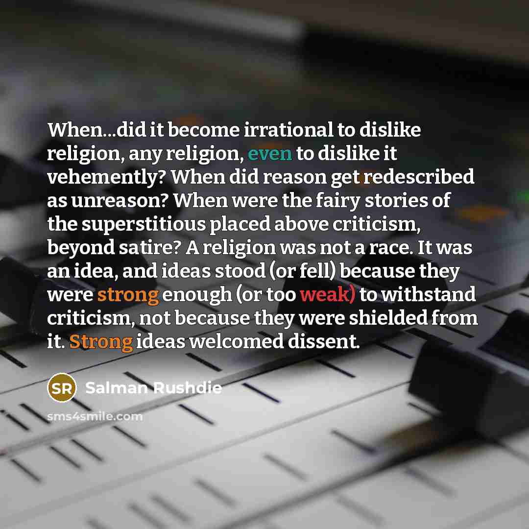 “When...did it become irrational to dislike religion, any religion, even to dislike it vehemently? When did reason get redescribed as unreason? When were the fairy stories of the superstitious placed above criticism, beyond satire? A religion was not a race. It was an idea, and ideas stood (or…” quote by Salman Rushdie