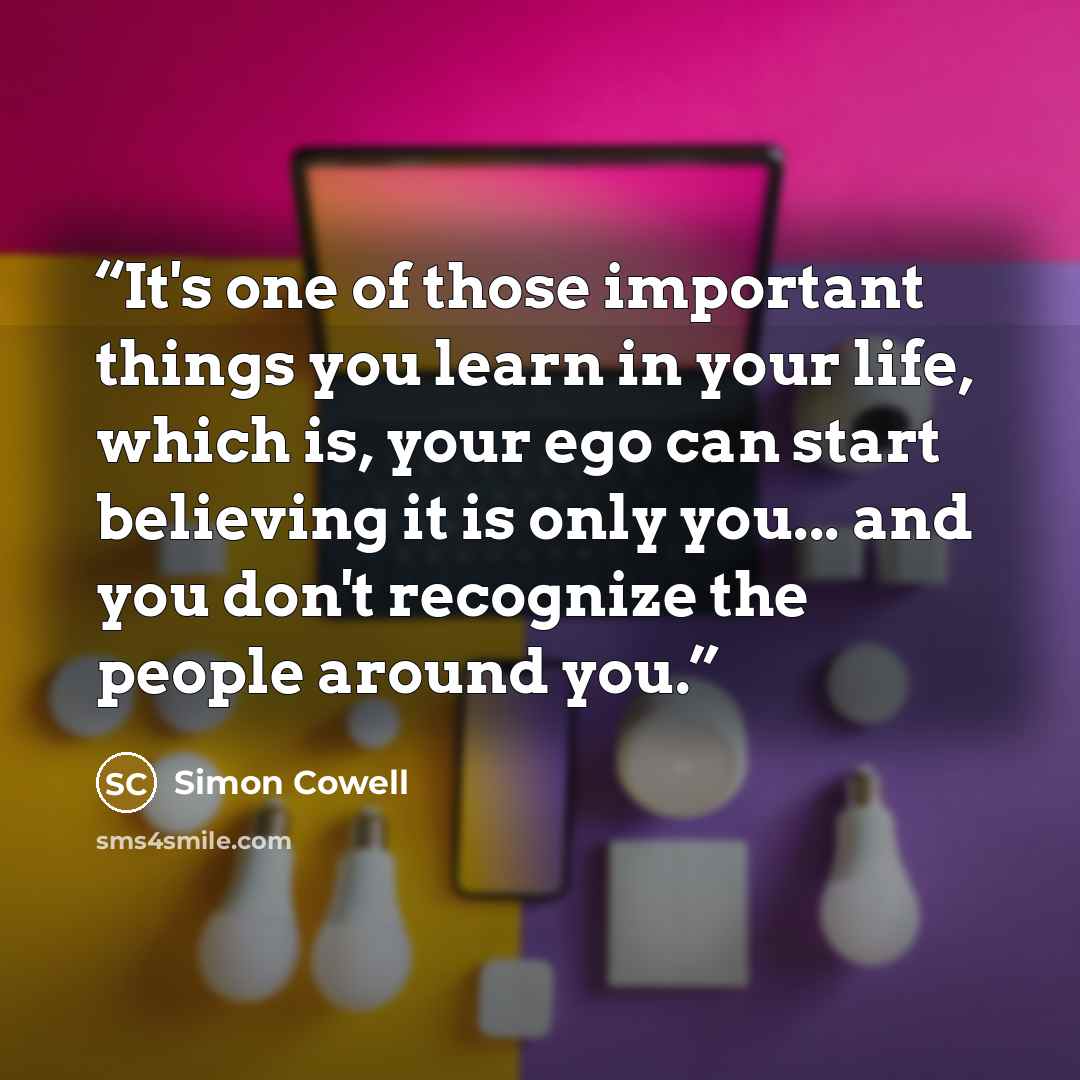 “It's one of those important things you learn in your life, which is, your ego can start believing it is only you... and you don't recognize the people around you.” quote by Simon Cowell