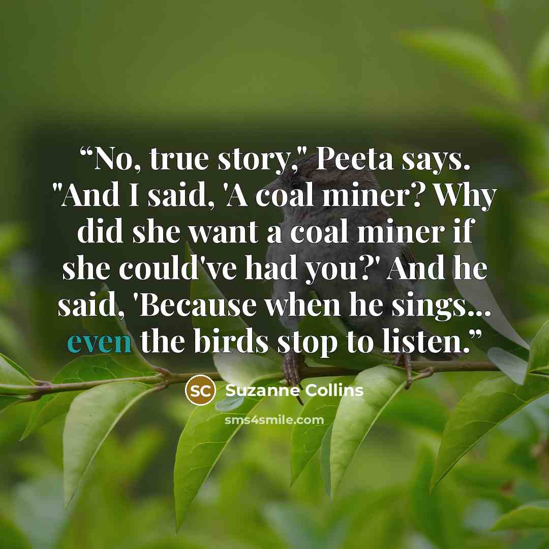 “No, true story," Peeta says. "And I said, 'A coal miner? Why did she want a coal miner if she could've had you?' And he said, 'Because when he sings... even the birds stop to listen.” quote by Suzanne Collins