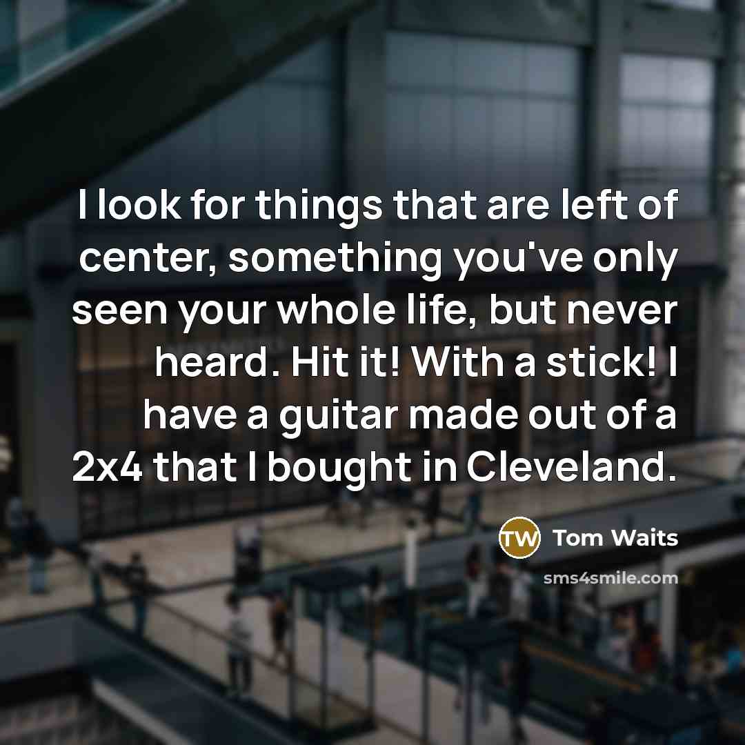 “I look for things that are left of center, something you've only seen your whole life, but never heard. Hit it! With a stick! I have a guitar made out of a 2x4 that I bought in Cleveland.” quote by Tom Waits