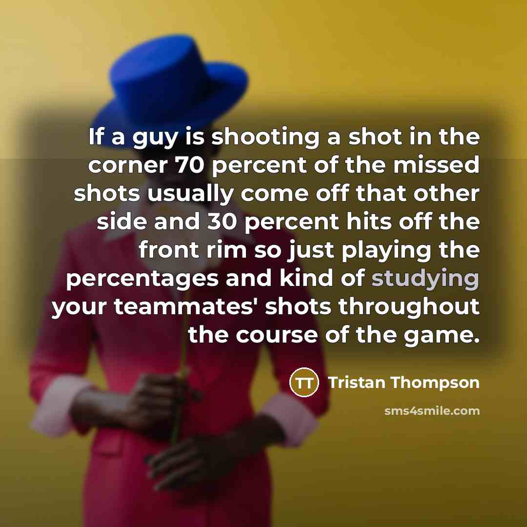 “If a guy is shooting a shot in the corner 70 percent of the missed shots usually come off that other side and 30 percent hits off the front rim so just playing the percentages and kind of studying your teammates' shots throughout the course of the game.” quote by Tristan Thompson