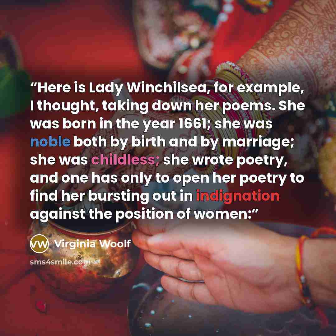 “Here is Lady Winchilsea, for example, I thought, taking down her poems. She was born in the year 1661; she was noble both by birth and by marriage; she was childless; she wrote poetry, and one has only to open her poetry to find her bursting out in indignation against the position of women:” quote by Virginia Woolf