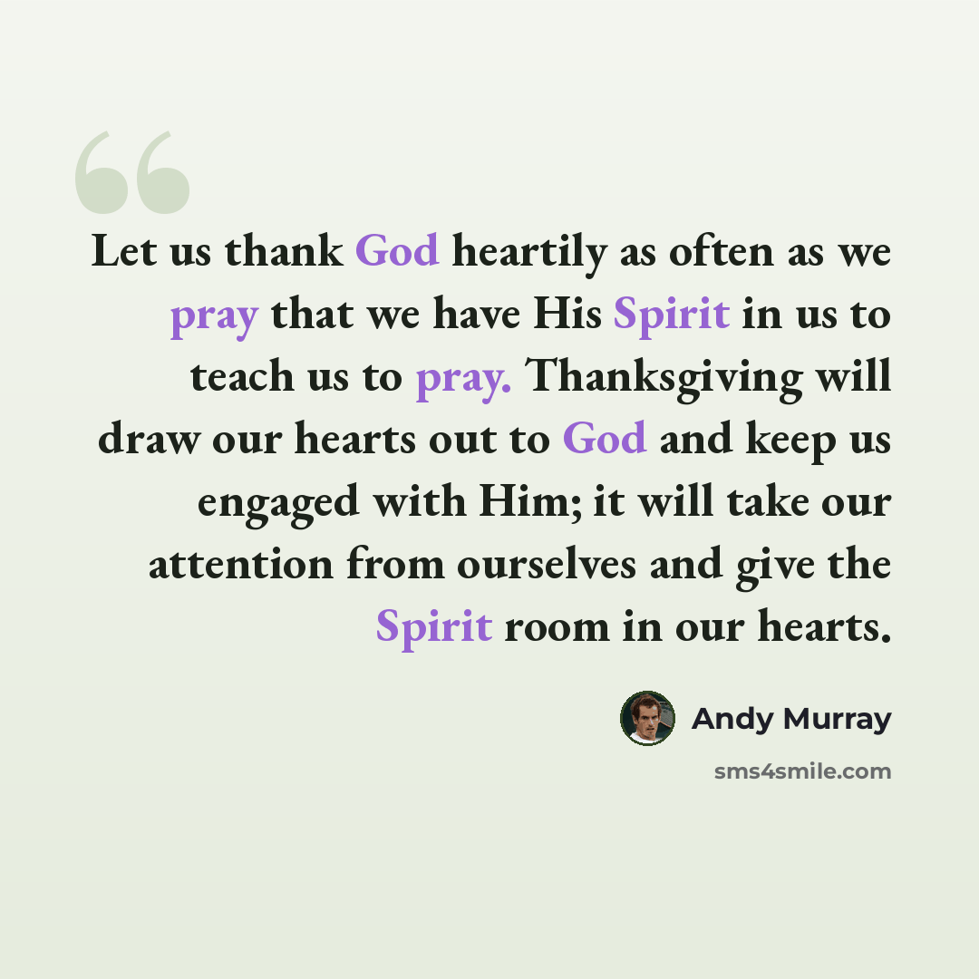“Let us thank God heartily as often as we pray that we have His Spirit in us to teach us to pray. Thanksgiving will draw our hearts out to God and keep us engaged with Him; it will take our attention from ourselves and give the Spirit room in our hearts.” quote by Andy Murray