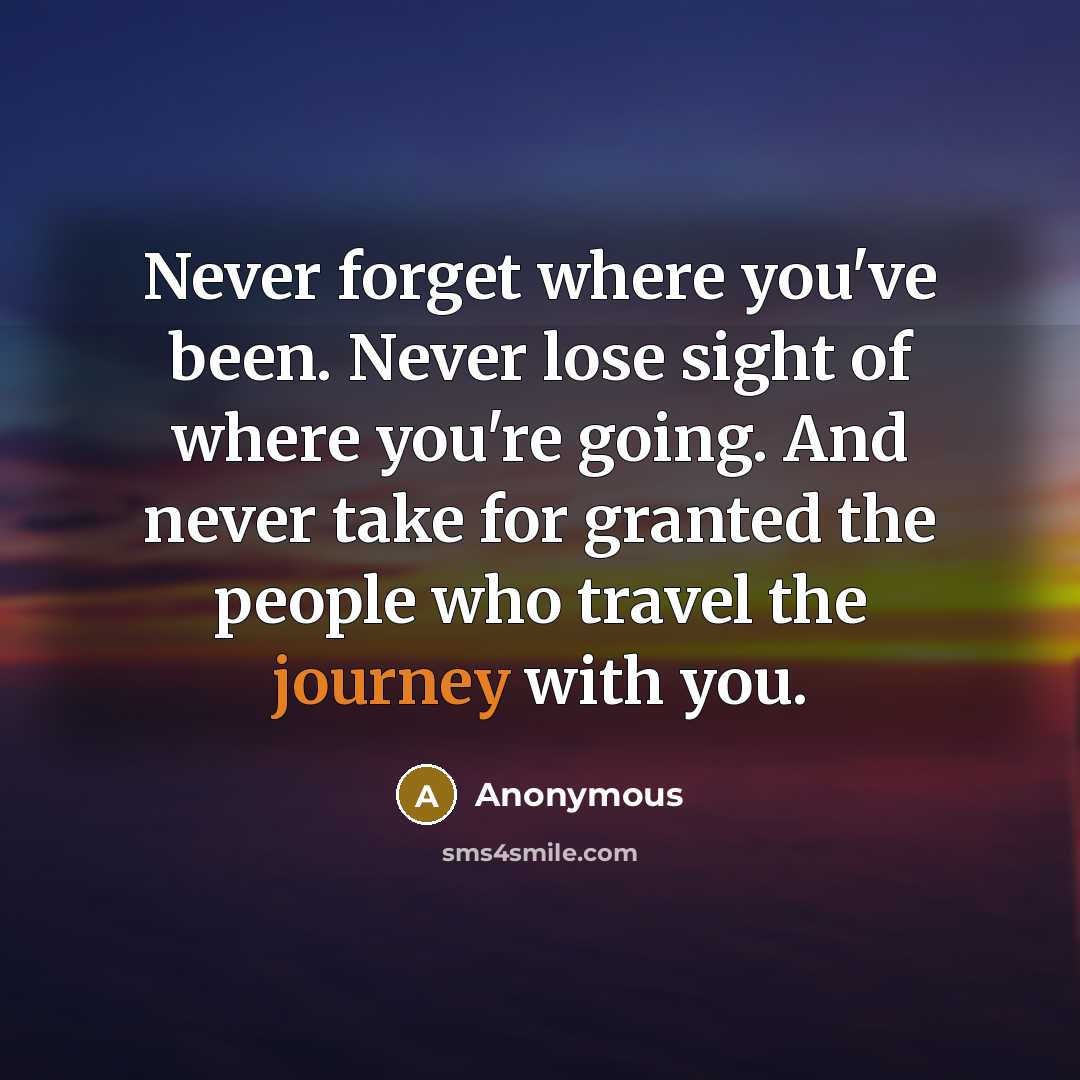“Never forget where you've been. Never lose sight of where you're going. And never take for granted the people who travel the journey with you.” quote by Anonymous