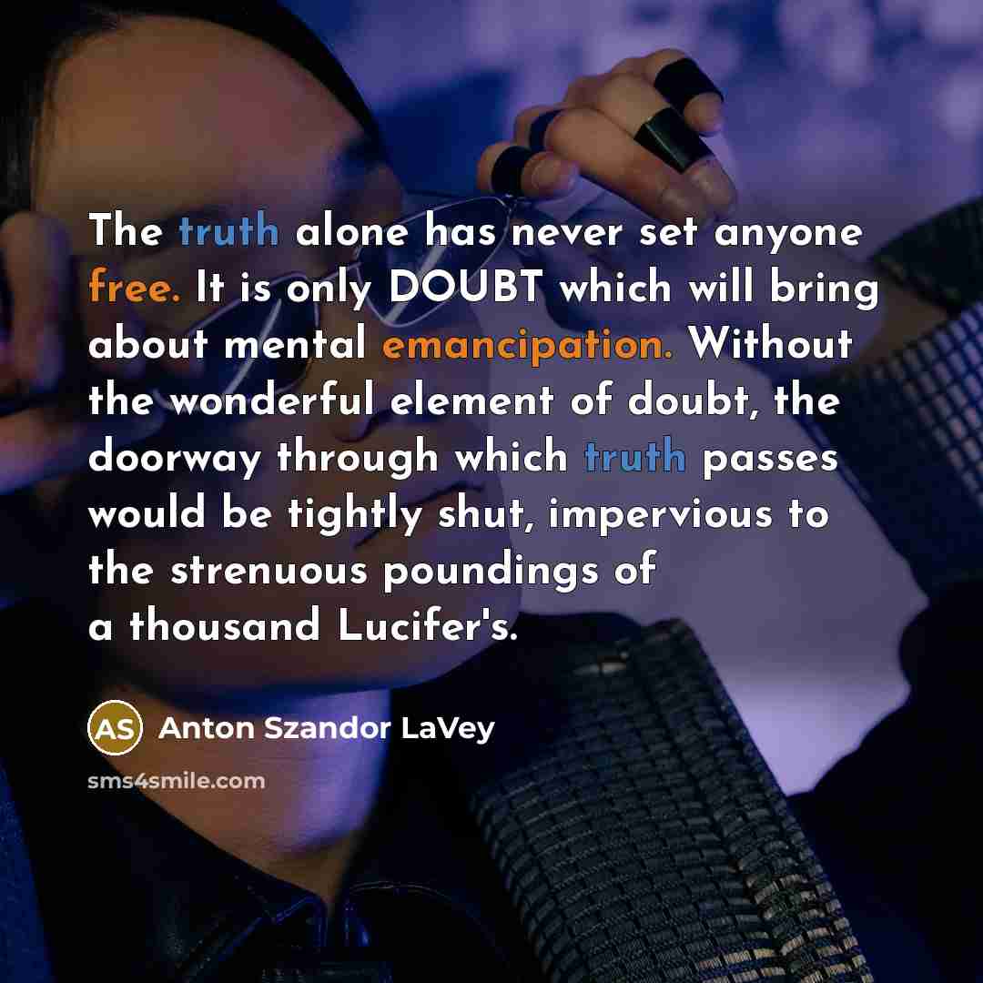“The truth alone has never set anyone free. It is only DOUBT which will bring about mental emancipation. Without the wonderful element of doubt, the doorway through which truth passes would be tightly shut, impervious to the strenuous poundings of a thousand Lucifer's.” quote by Anton Szandor LaVey