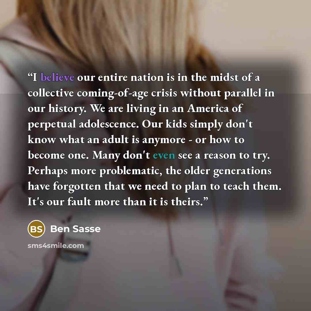 “I believe our entire nation is in the midst of a collective coming-of-age crisis without parallel in our history. We are living in an America of perpetual adolescence. Our kids simply don't know what an adult is anymore - or how to become one. Many don't even see a reason to try. Perhaps more…” quote by Ben Sasse