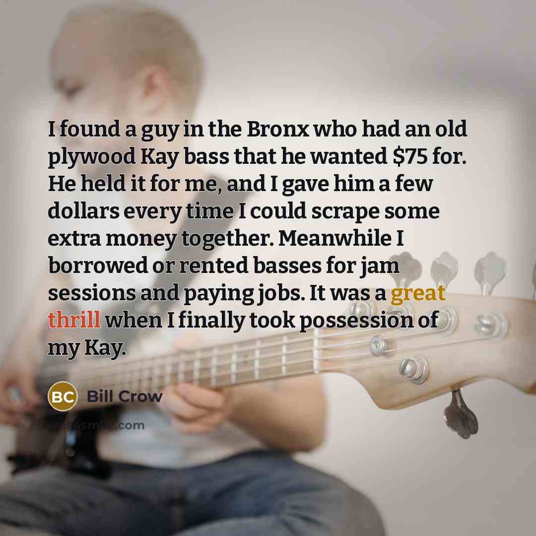 “I found a guy in the Bronx who had an old plywood Kay bass that he wanted $75 for. He held it for me, and I gave him a few dollars every time I could scrape some extra money together. Meanwhile I borrowed or rented basses for jam sessions and paying jobs. It was a great thrill when I finally took…” quote by Bill Crow