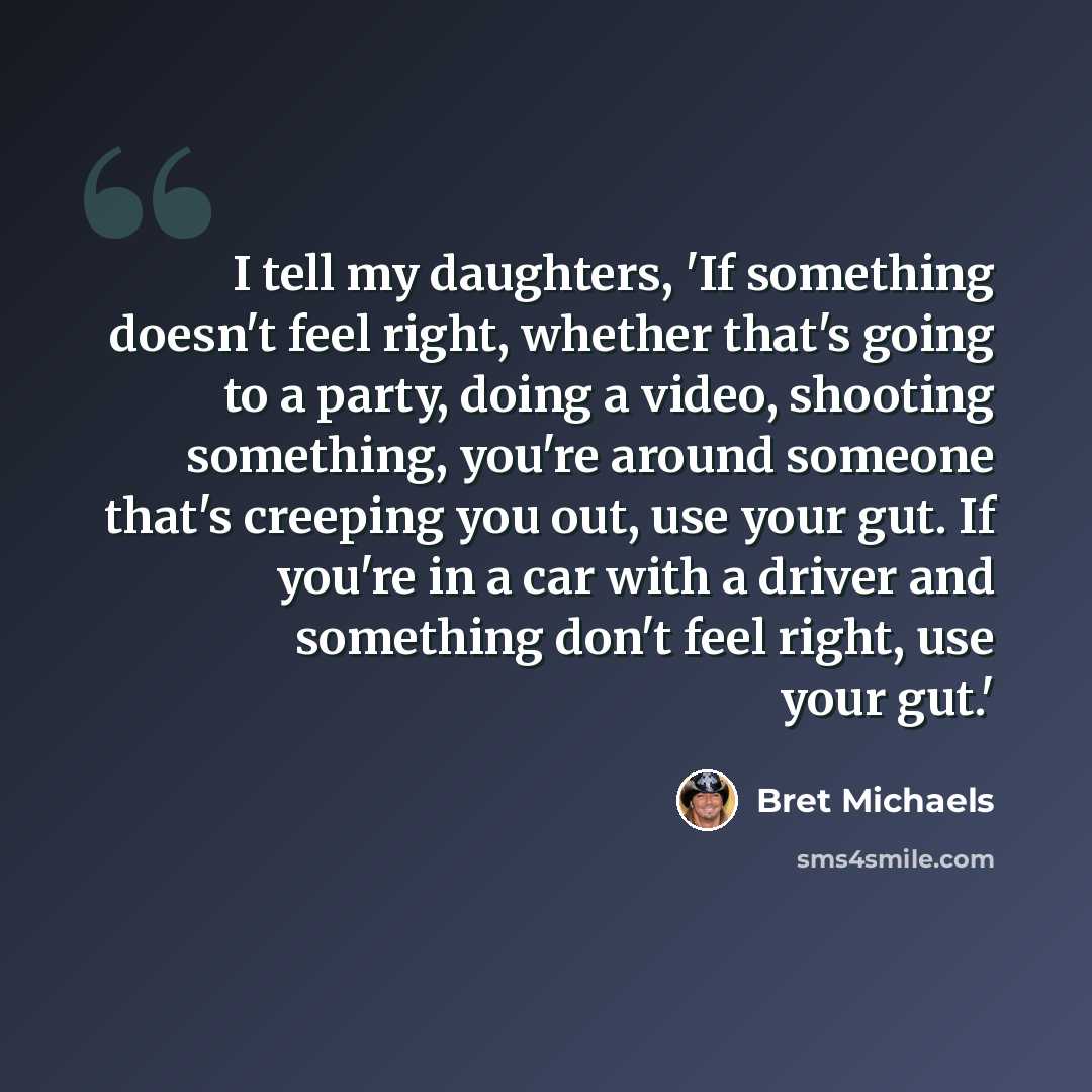 “I tell my daughters, 'If something doesn't feel right, whether that's going to a party, doing a video, shooting something, you're around someone that's creeping you out, use your gut. If you're in a car with a driver and something don't feel right, use your gut.'” quote by Bret Michaels