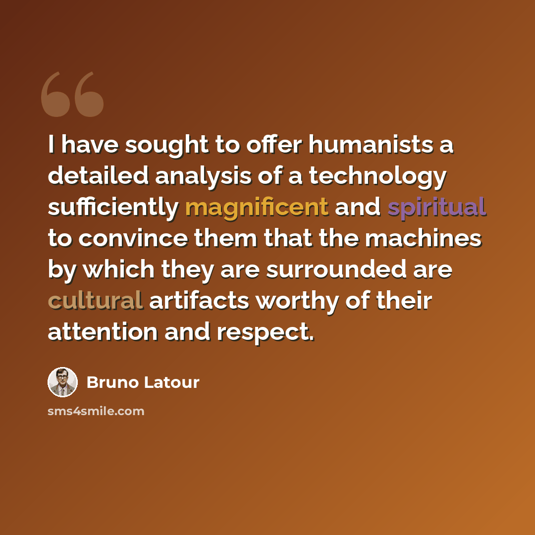 “I have sought to offer humanists a detailed analysis of a technology sufficiently magnificent and spiritual to convince them that the machines by which they are surrounded are cultural artifacts worthy of their attention and respect.” quote by Bruno Latour