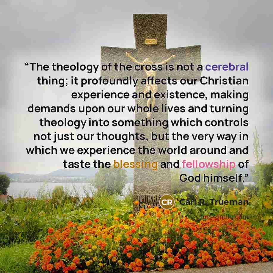 “The theology of the cross is not a cerebral thing; it profoundly affects our Christian experience and existence, making demands upon our whole lives and turning theology into something which controls not just our thoughts, but the very way in which we experience the world around and taste the…” quote by Carl R. Trueman