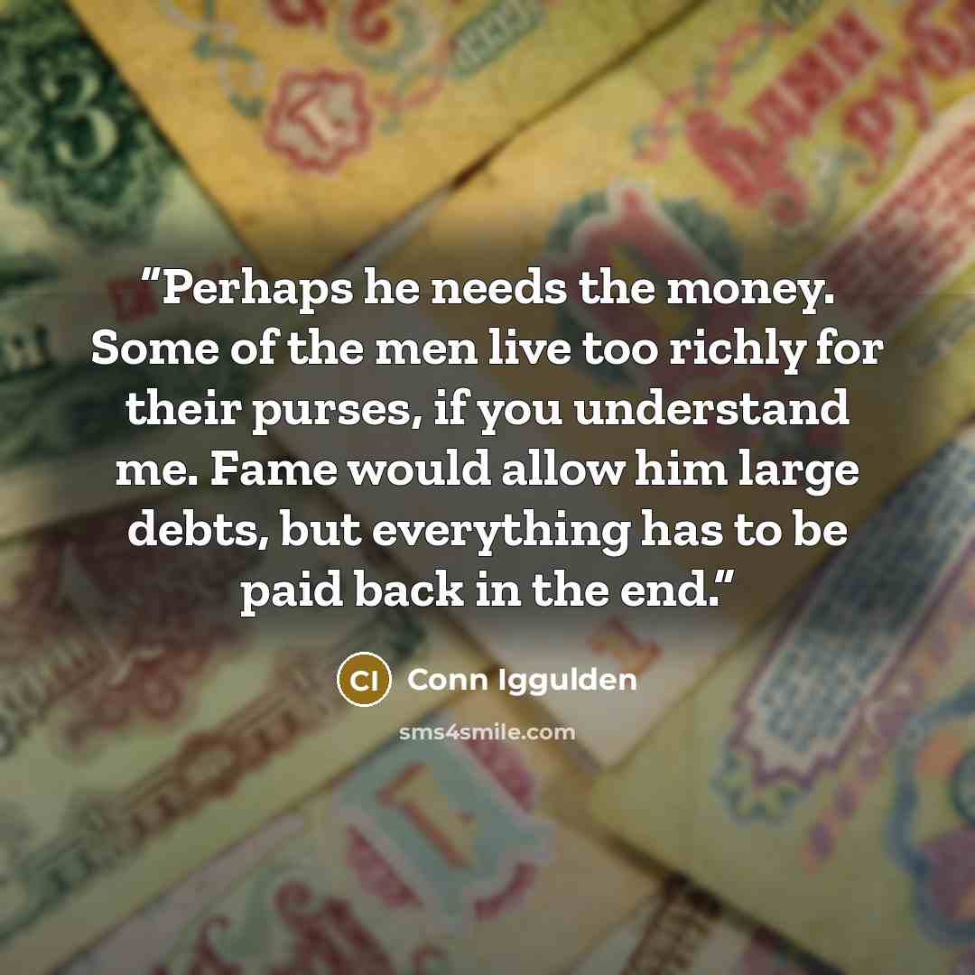 “Perhaps he needs the money. Some of the men live too richly for their purses, if you understand me. Fame would allow him large debts, but everything has to be paid back in the end.” quote by Conn Iggulden