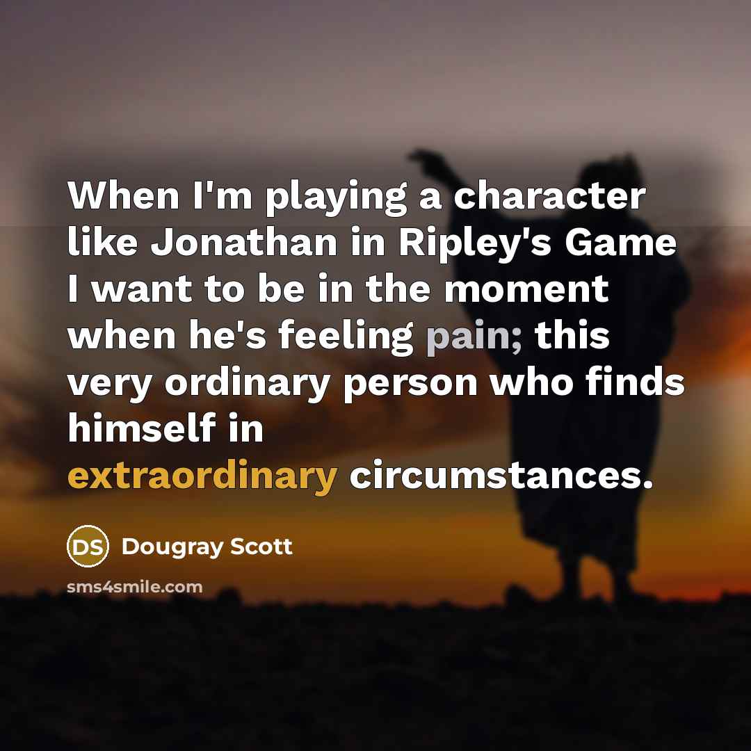 “When I'm playing a character like Jonathan in Ripley's Game I want to be in the moment when he's feeling pain; this very ordinary person who finds himself in extraordinary circumstances.” quote by Dougray Scott