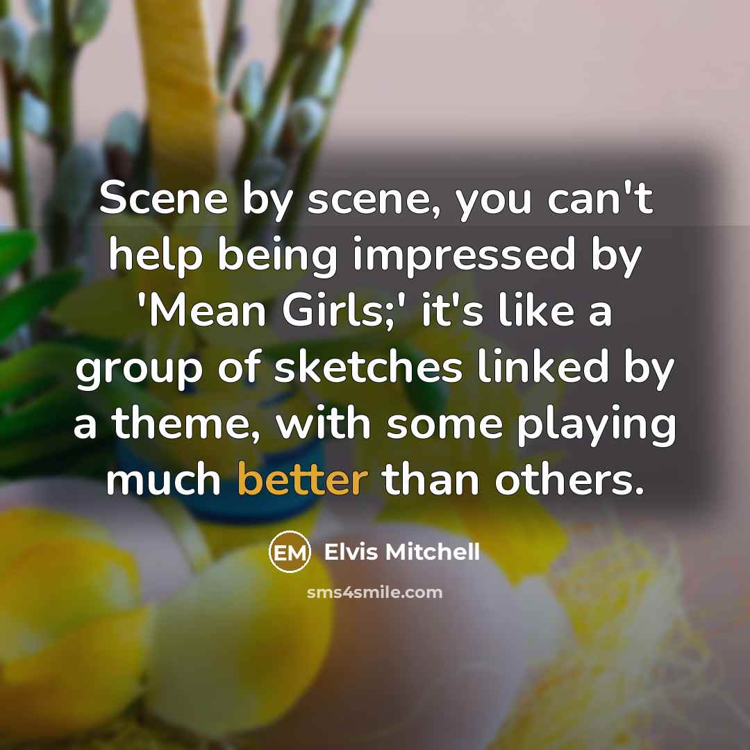 “Scene by scene, you can't help being impressed by 'Mean Girls;' it's like a group of sketches linked by a theme, with some playing much better than others.” quote by Elvis Mitchell