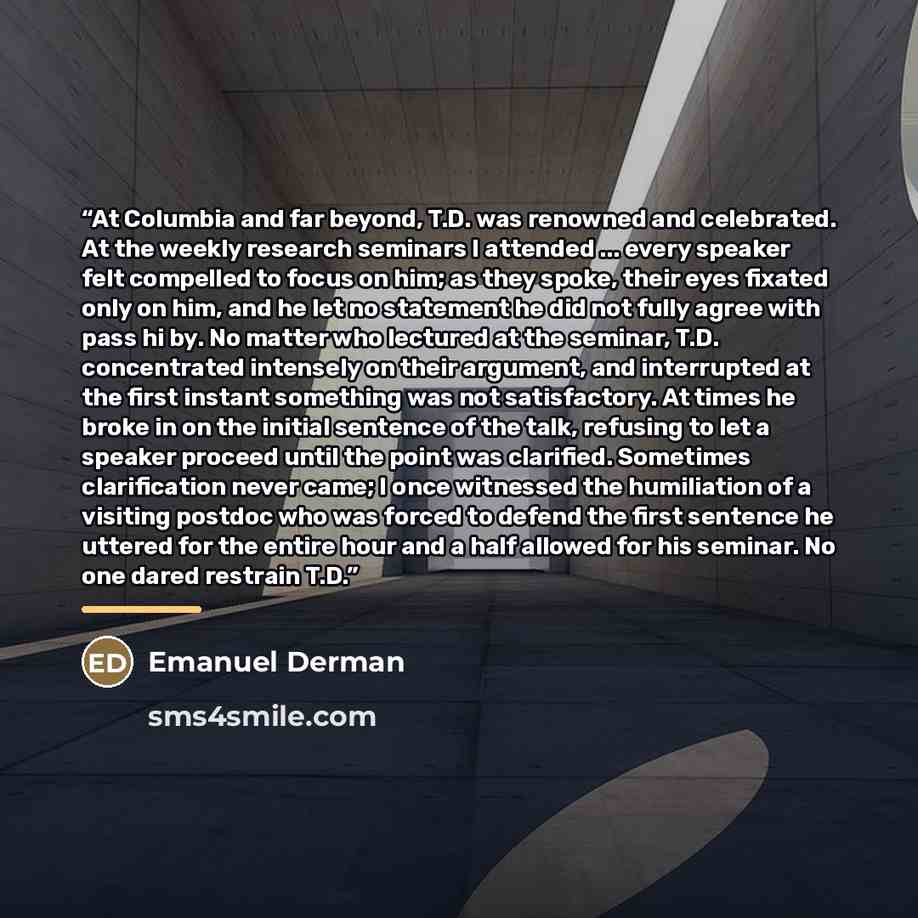 “At Columbia and far beyond, T.D. was renowned and celebrated. At the weekly research seminars I attended ... every speaker felt compelled to focus on him; as they spoke, their eyes fixated only on him, and he let no statement he did not fully agree with pass hi by. No matter who lectured at the…” quote by Emanuel Derman